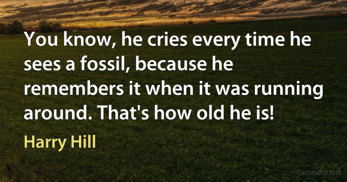 You know, he cries every time he sees a fossil, because he remembers it when it was running around. That's how old he is! (Harry Hill)