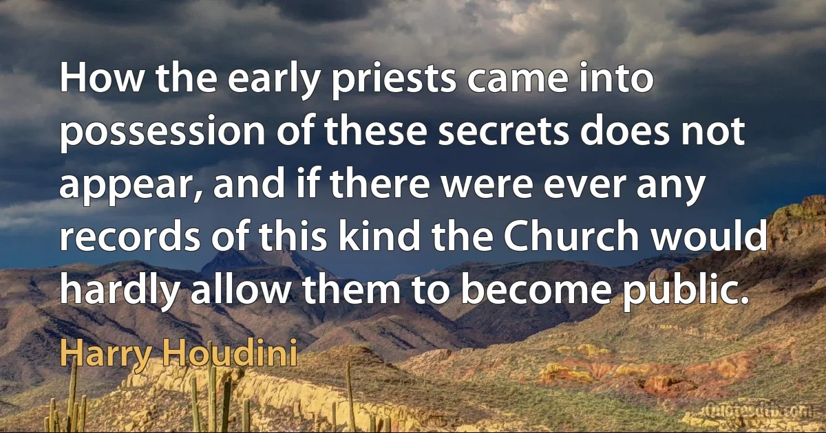 How the early priests came into possession of these secrets does not appear, and if there were ever any records of this kind the Church would hardly allow them to become public. (Harry Houdini)