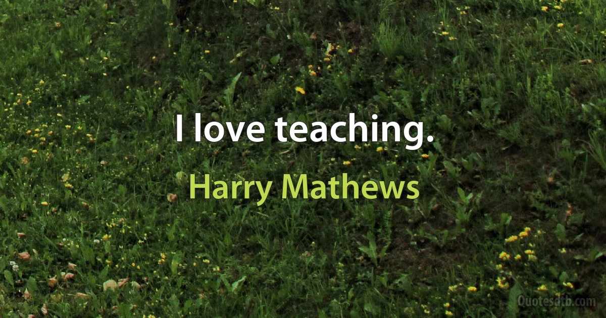 I love teaching. (Harry Mathews)