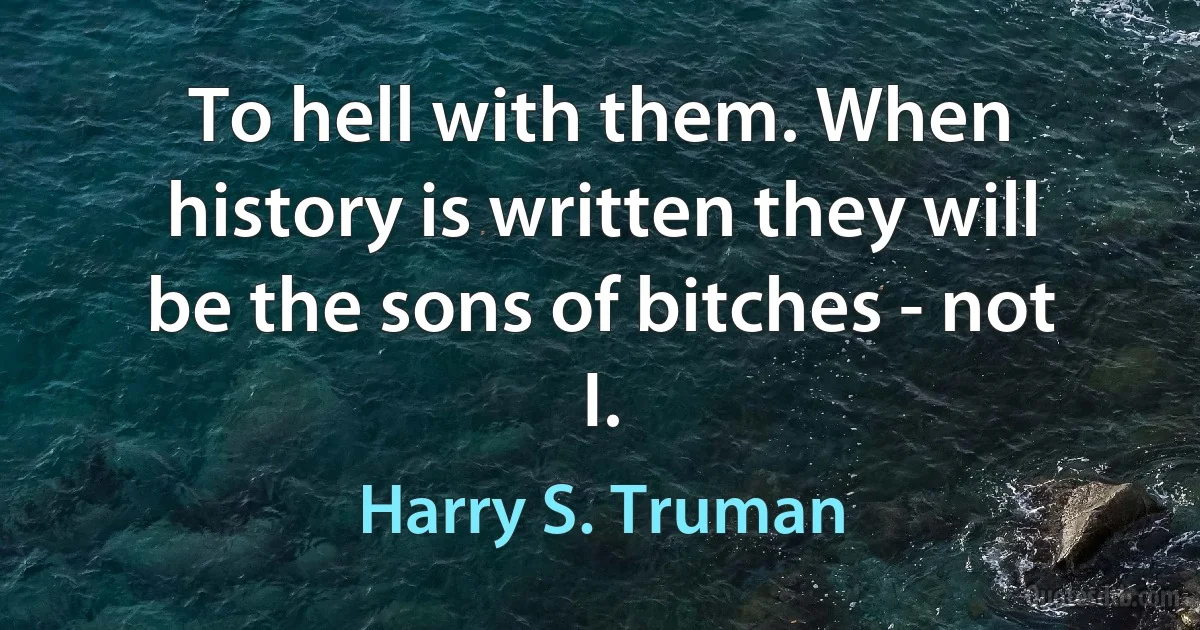 To hell with them. When history is written they will be the sons of bitches - not I. (Harry S. Truman)