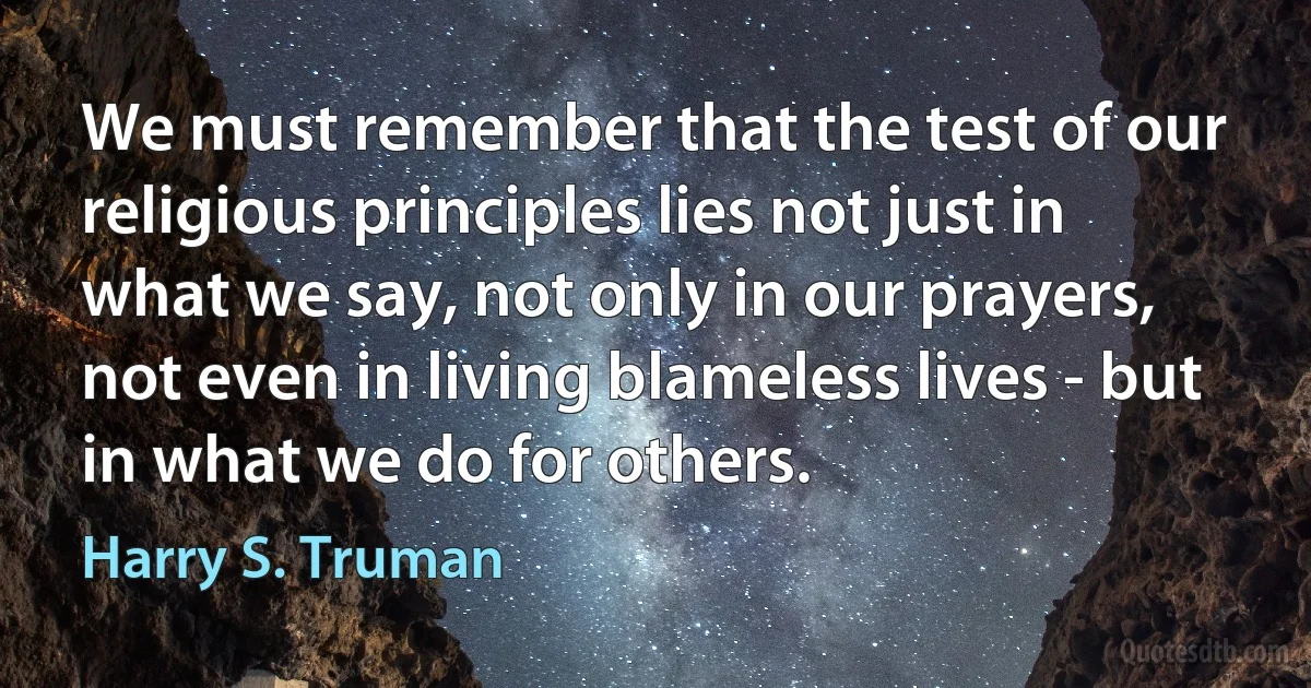 We must remember that the test of our religious principles lies not just in what we say, not only in our prayers, not even in living blameless lives - but in what we do for others. (Harry S. Truman)