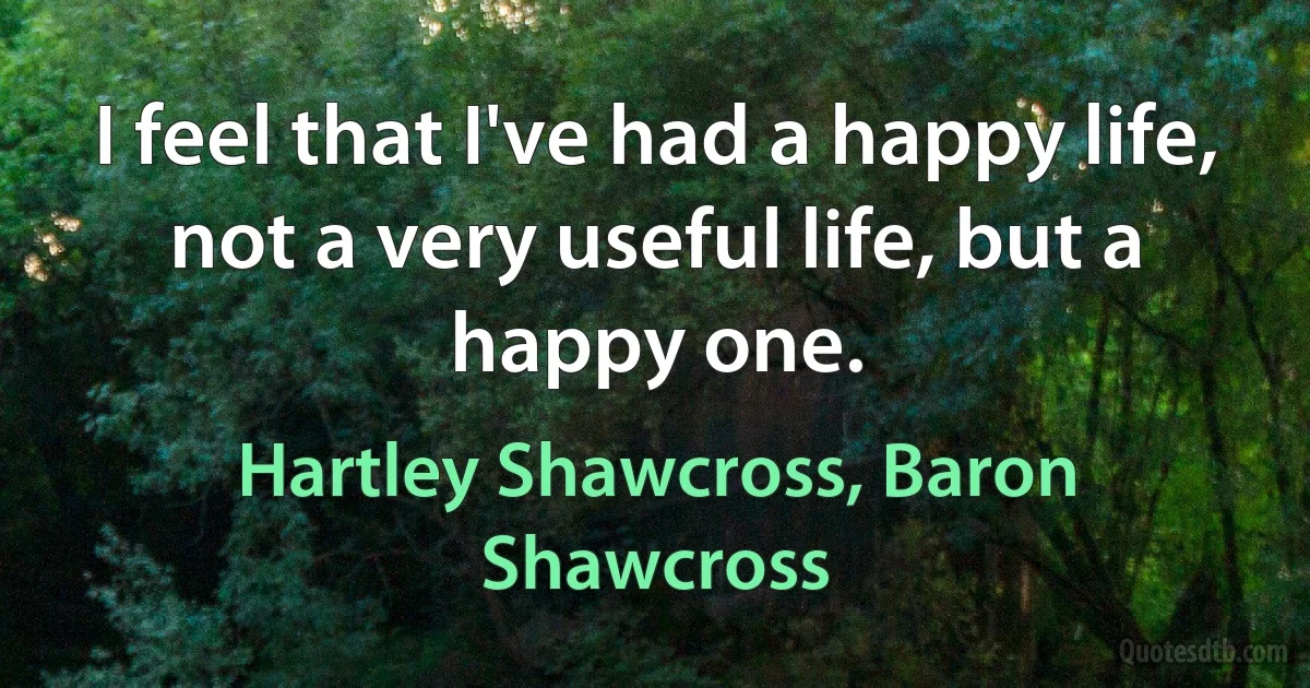 I feel that I've had a happy life, not a very useful life, but a happy one. (Hartley Shawcross, Baron Shawcross)