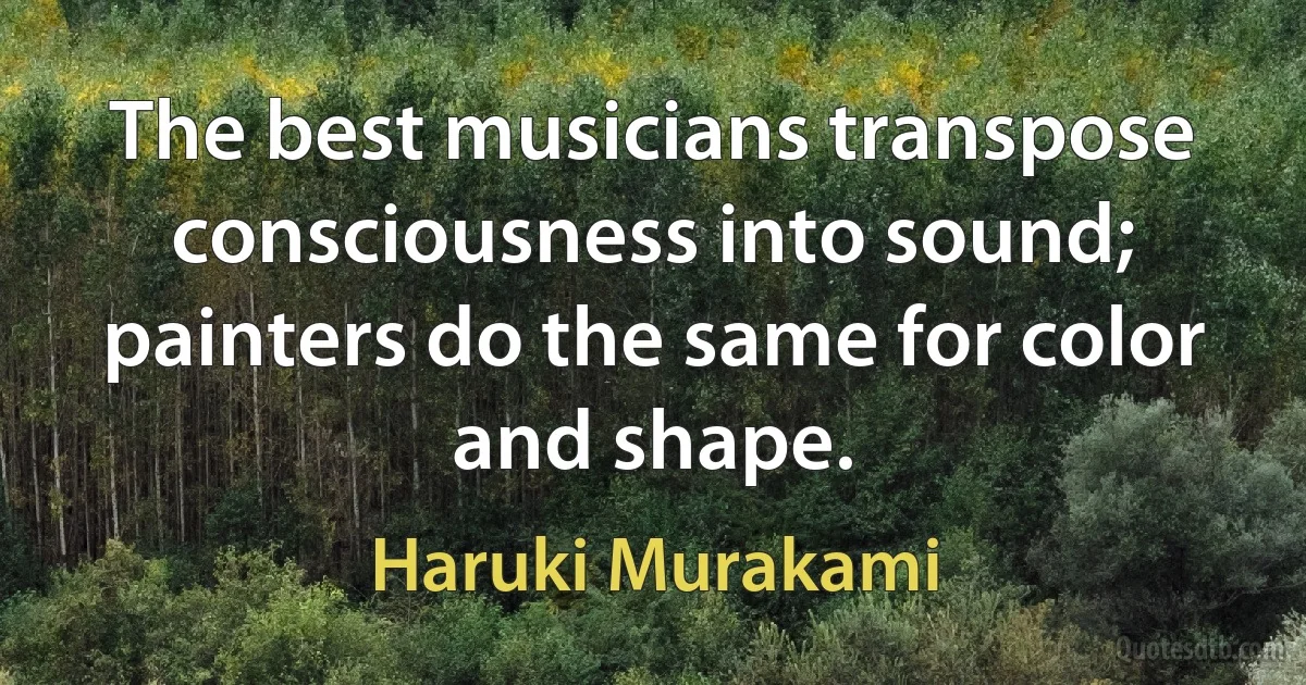 The best musicians transpose consciousness into sound; painters do the same for color and shape. (Haruki Murakami)