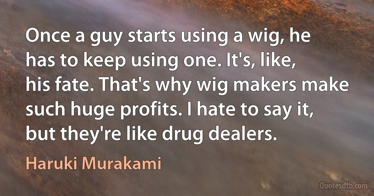 Once a guy starts using a wig, he has to keep using one. It's, like, his fate. That's why wig makers make such huge profits. I hate to say it, but they're like drug dealers. (Haruki Murakami)