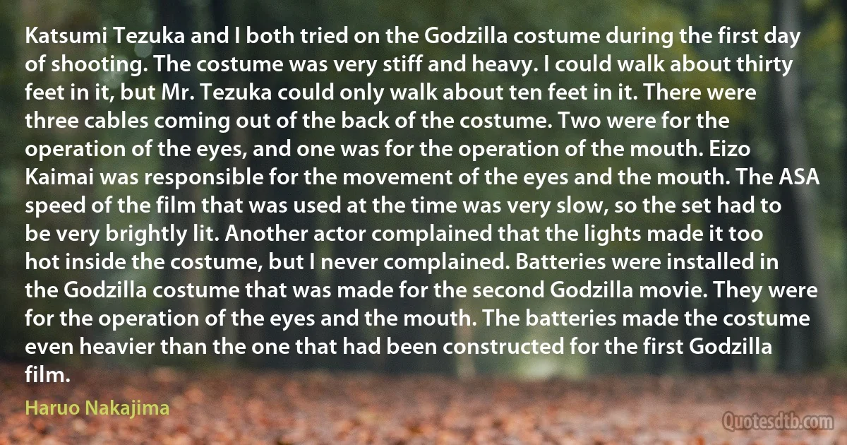 Katsumi Tezuka and I both tried on the Godzilla costume during the first day of shooting. The costume was very stiff and heavy. I could walk about thirty feet in it, but Mr. Tezuka could only walk about ten feet in it. There were three cables coming out of the back of the costume. Two were for the operation of the eyes, and one was for the operation of the mouth. Eizo Kaimai was responsible for the movement of the eyes and the mouth. The ASA speed of the film that was used at the time was very slow, so the set had to be very brightly lit. Another actor complained that the lights made it too hot inside the costume, but I never complained. Batteries were installed in the Godzilla costume that was made for the second Godzilla movie. They were for the operation of the eyes and the mouth. The batteries made the costume even heavier than the one that had been constructed for the first Godzilla film. (Haruo Nakajima)