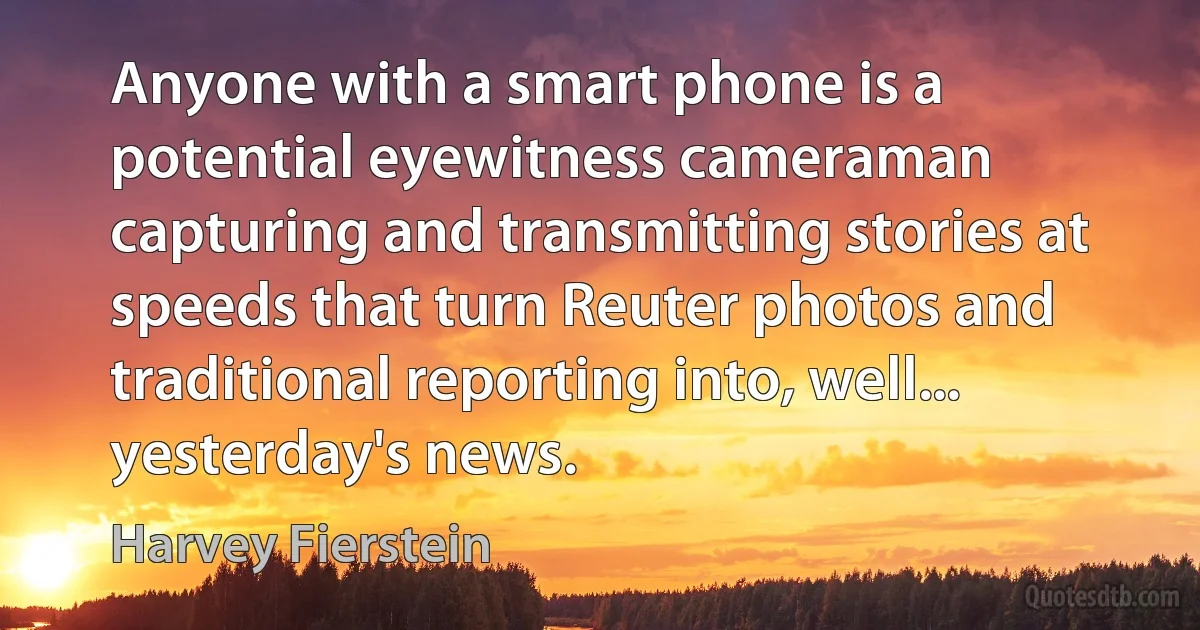 Anyone with a smart phone is a potential eyewitness cameraman capturing and transmitting stories at speeds that turn Reuter photos and traditional reporting into, well... yesterday's news. (Harvey Fierstein)