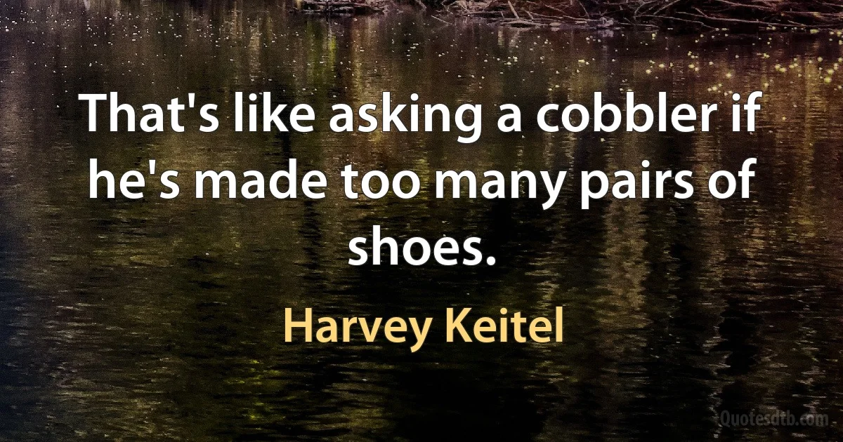 That's like asking a cobbler if he's made too many pairs of shoes. (Harvey Keitel)