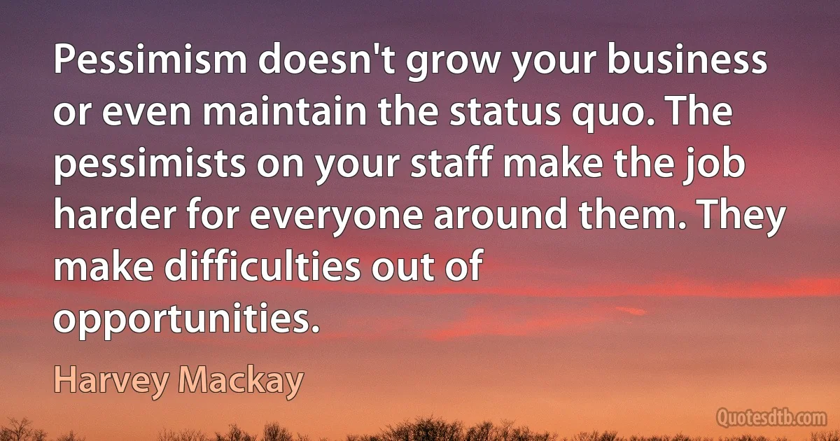 Pessimism doesn't grow your business or even maintain the status quo. The pessimists on your staff make the job harder for everyone around them. They make difficulties out of opportunities. (Harvey Mackay)