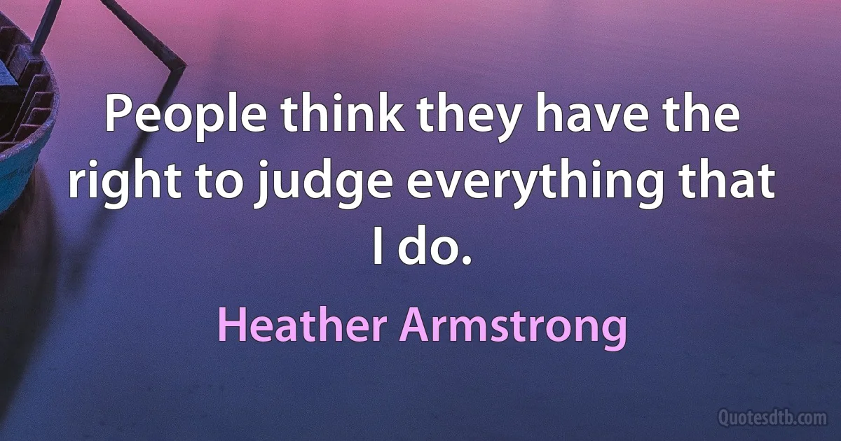 People think they have the right to judge everything that I do. (Heather Armstrong)