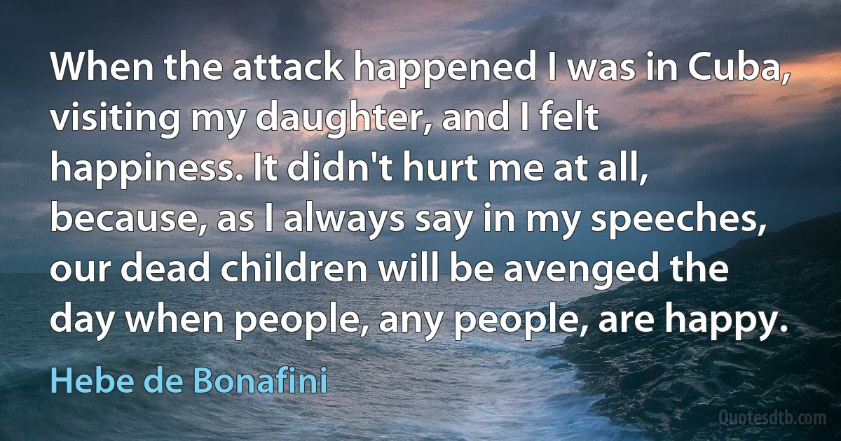 When the attack happened I was in Cuba, visiting my daughter, and I felt happiness. It didn't hurt me at all, because, as I always say in my speeches, our dead children will be avenged the day when people, any people, are happy. (Hebe de Bonafini)