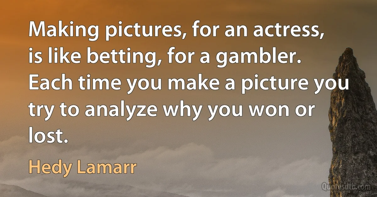 Making pictures, for an actress, is like betting, for a gambler. Each time you make a picture you try to analyze why you won or lost. (Hedy Lamarr)