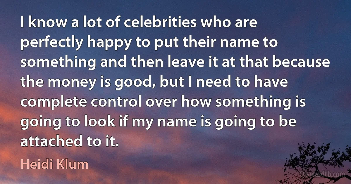 I know a lot of celebrities who are perfectly happy to put their name to something and then leave it at that because the money is good, but I need to have complete control over how something is going to look if my name is going to be attached to it. (Heidi Klum)