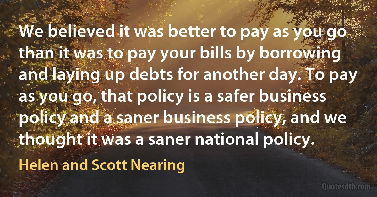 We believed it was better to pay as you go than it was to pay your bills by borrowing and laying up debts for another day. To pay as you go, that policy is a safer business policy and a saner business policy, and we thought it was a saner national policy. (Helen and Scott Nearing)