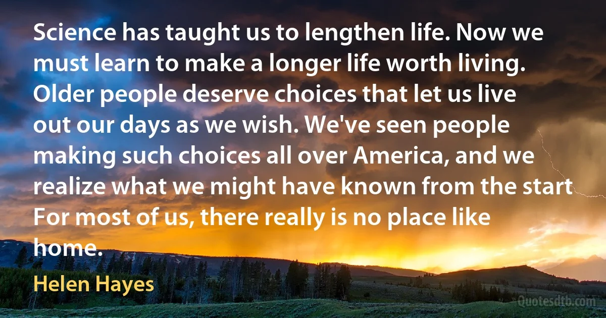 Science has taught us to lengthen life. Now we must learn to make a longer life worth living. Older people deserve choices that let us live out our days as we wish. We've seen people making such choices all over America, and we realize what we might have known from the start For most of us, there really is no place like home. (Helen Hayes)