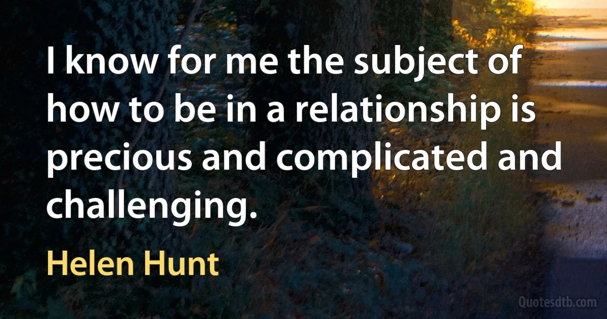 I know for me the subject of how to be in a relationship is precious and complicated and challenging. (Helen Hunt)