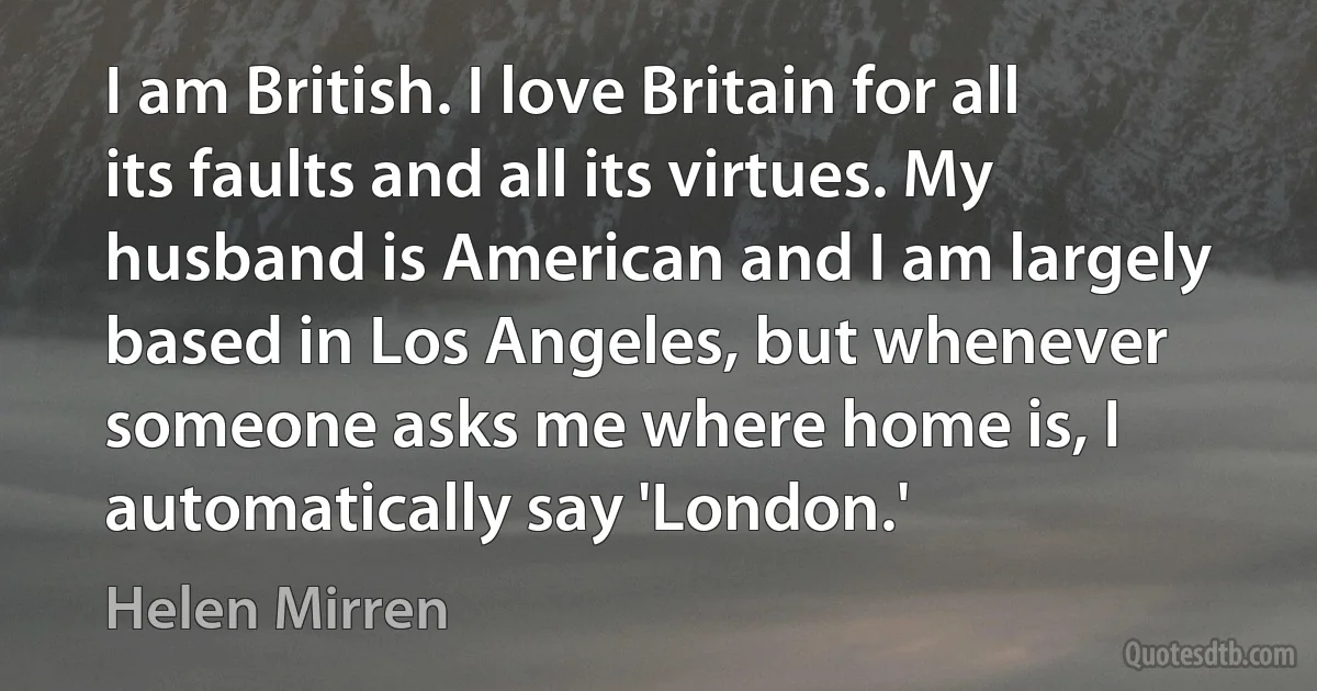 I am British. I love Britain for all its faults and all its virtues. My husband is American and I am largely based in Los Angeles, but whenever someone asks me where home is, I automatically say 'London.' (Helen Mirren)