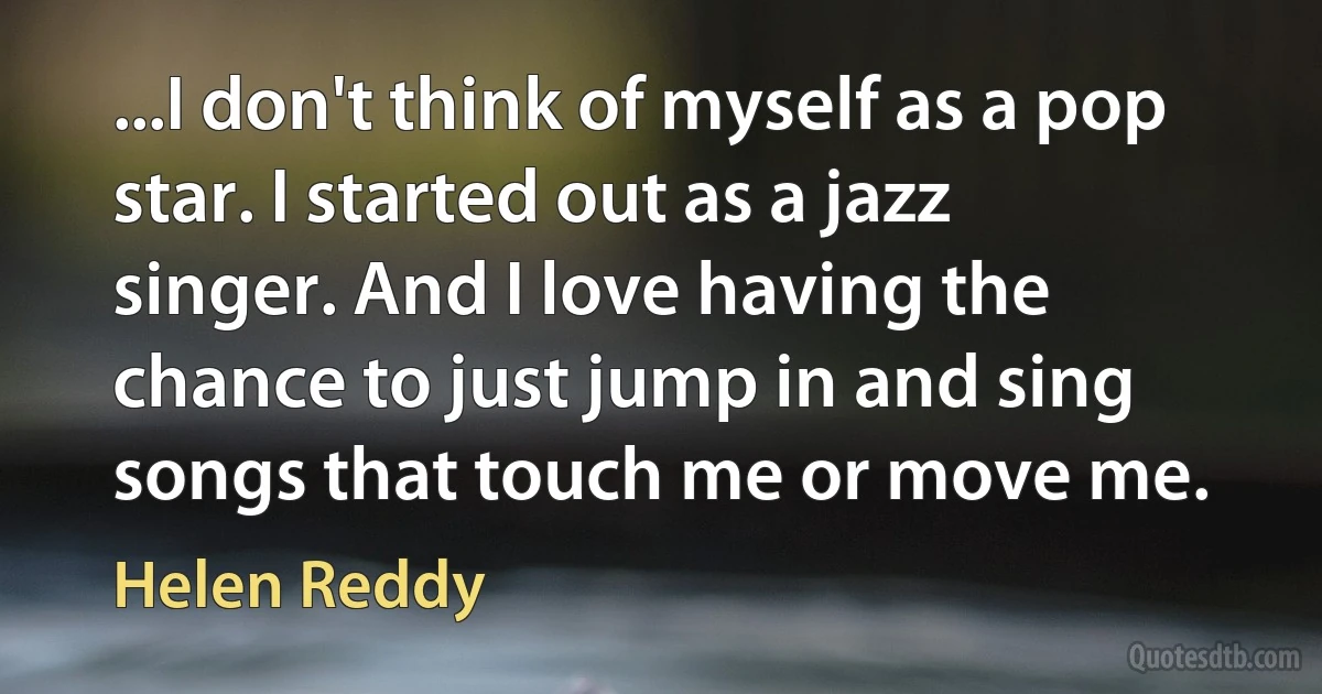 ...I don't think of myself as a pop star. I started out as a jazz singer. And I love having the chance to just jump in and sing songs that touch me or move me. (Helen Reddy)