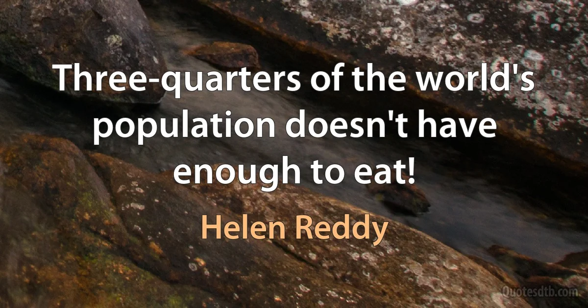 Three-quarters of the world's population doesn't have enough to eat! (Helen Reddy)