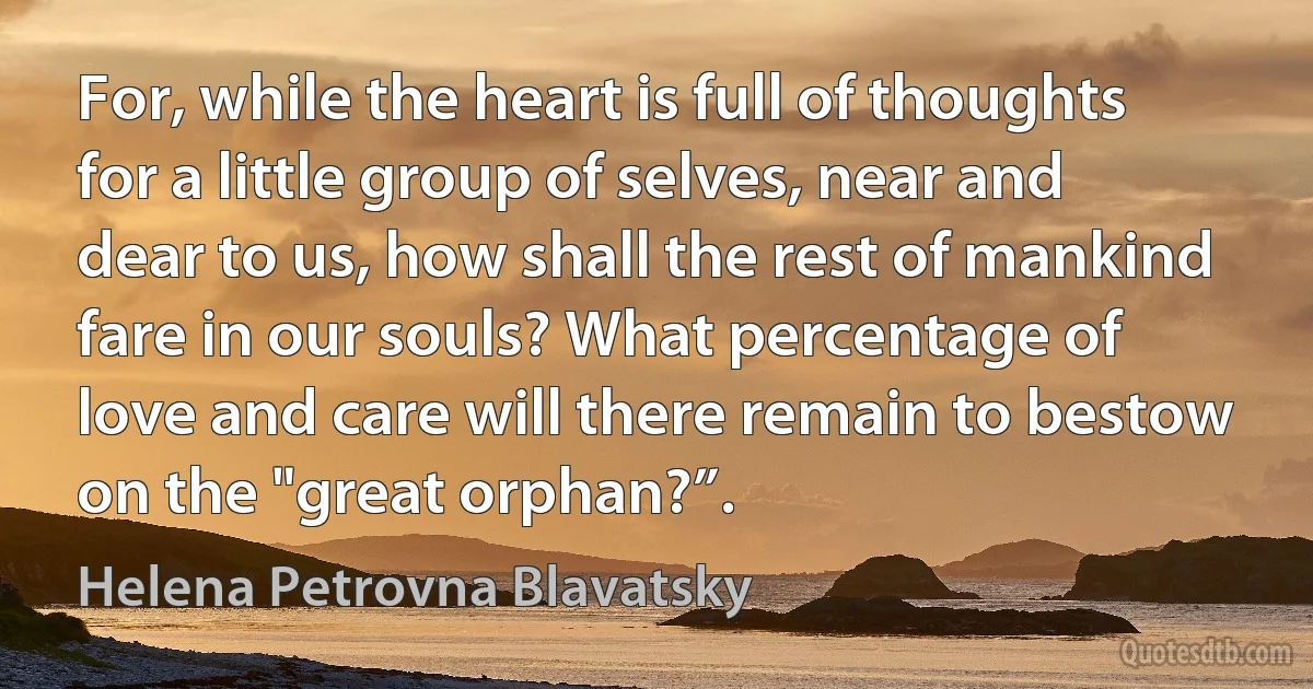 For, while the heart is full of thoughts for a little group of selves, near and dear to us, how shall the rest of mankind fare in our souls? What percentage of love and care will there remain to bestow on the "great orphan?”. (Helena Petrovna Blavatsky)