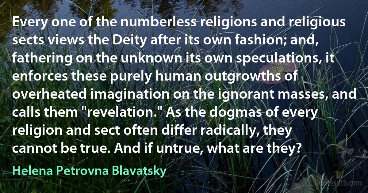 Every one of the numberless religions and religious sects views the Deity after its own fashion; and, fathering on the unknown its own speculations, it enforces these purely human outgrowths of overheated imagination on the ignorant masses, and calls them "revelation." As the dogmas of every religion and sect often differ radically, they cannot be true. And if untrue, what are they? (Helena Petrovna Blavatsky)