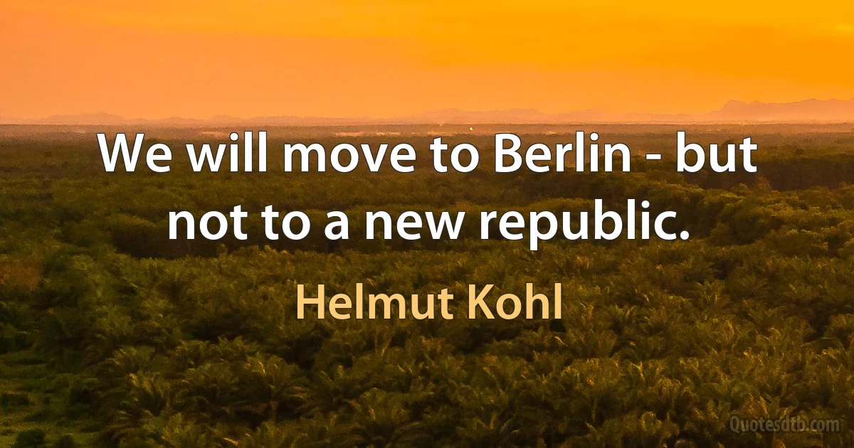 We will move to Berlin - but not to a new republic. (Helmut Kohl)