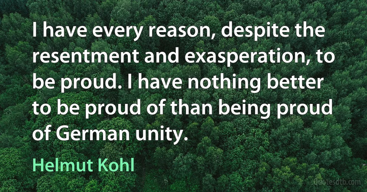 I have every reason, despite the resentment and exasperation, to be proud. I have nothing better to be proud of than being proud of German unity. (Helmut Kohl)