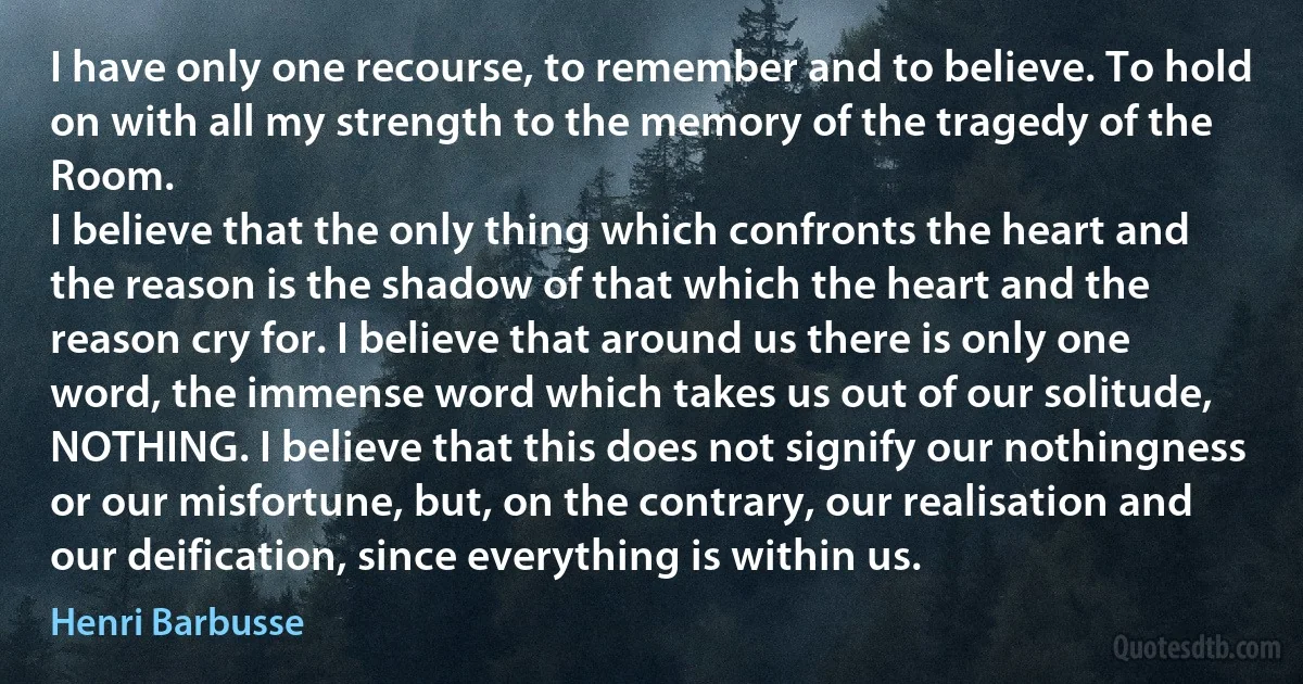 I have only one recourse, to remember and to believe. To hold on with all my strength to the memory of the tragedy of the Room.
I believe that the only thing which confronts the heart and the reason is the shadow of that which the heart and the reason cry for. I believe that around us there is only one word, the immense word which takes us out of our solitude, NOTHING. I believe that this does not signify our nothingness or our misfortune, but, on the contrary, our realisation and our deification, since everything is within us. (Henri Barbusse)