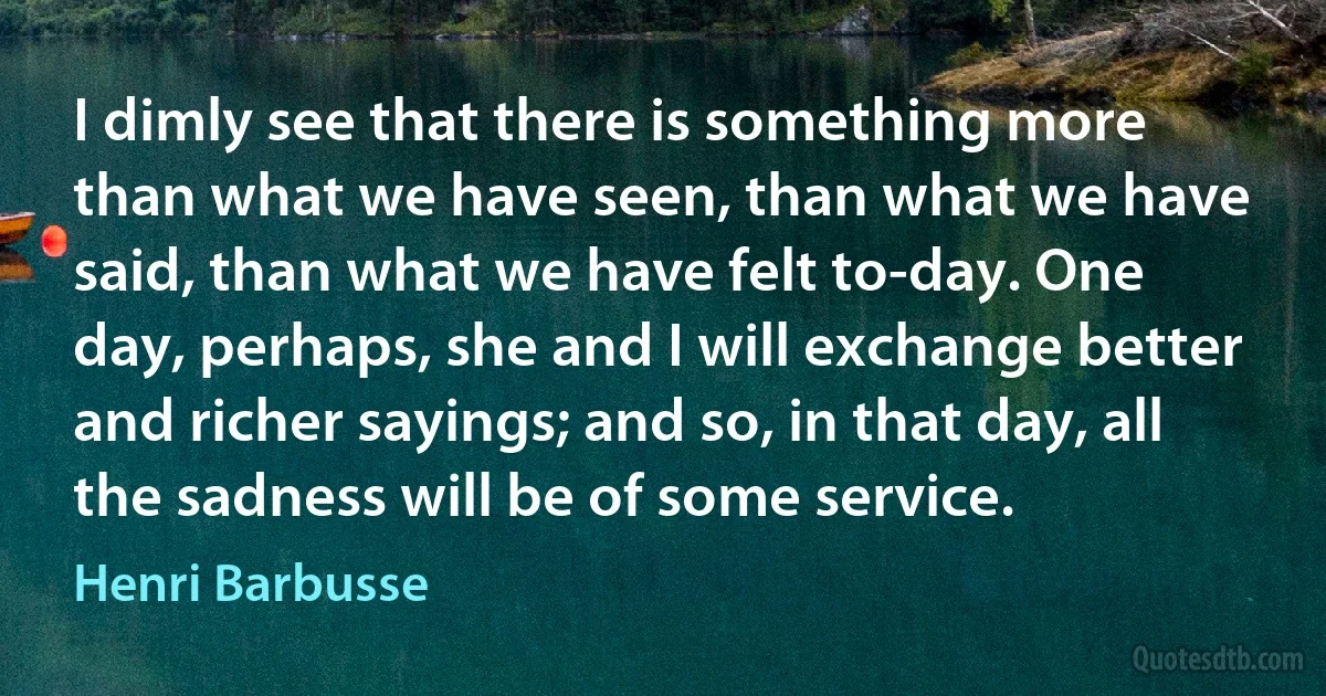 I dimly see that there is something more than what we have seen, than what we have said, than what we have felt to-day. One day, perhaps, she and I will exchange better and richer sayings; and so, in that day, all the sadness will be of some service. (Henri Barbusse)