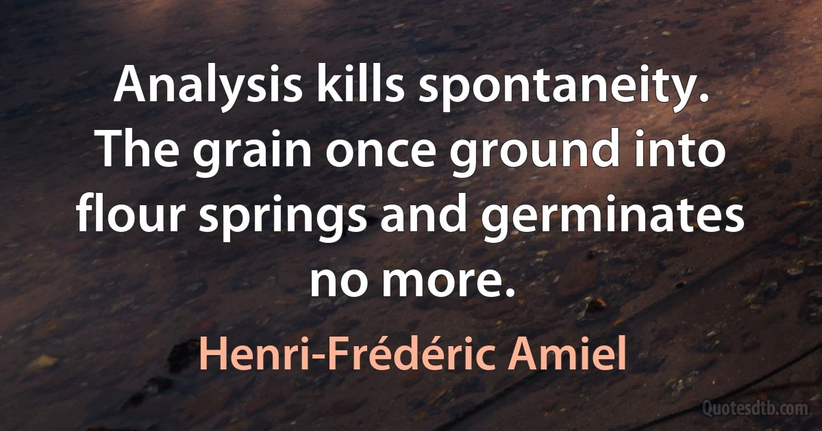 Analysis kills spontaneity. The grain once ground into flour springs and germinates no more. (Henri-Frédéric Amiel)