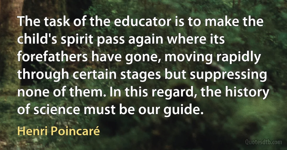 The task of the educator is to make the child's spirit pass again where its forefathers have gone, moving rapidly through certain stages but suppressing none of them. In this regard, the history of science must be our guide. (Henri Poincaré)