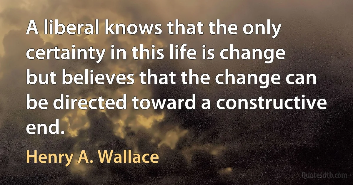 A liberal knows that the only certainty in this life is change but believes that the change can be directed toward a constructive end. (Henry A. Wallace)