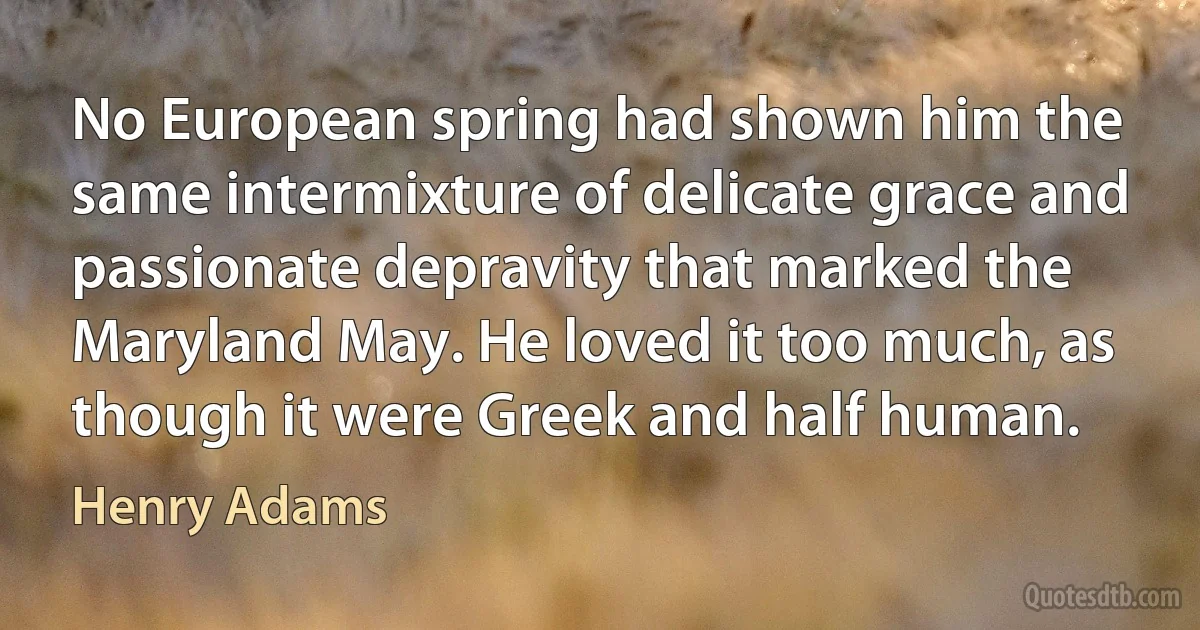 No European spring had shown him the same intermixture of delicate grace and passionate depravity that marked the Maryland May. He loved it too much, as though it were Greek and half human. (Henry Adams)