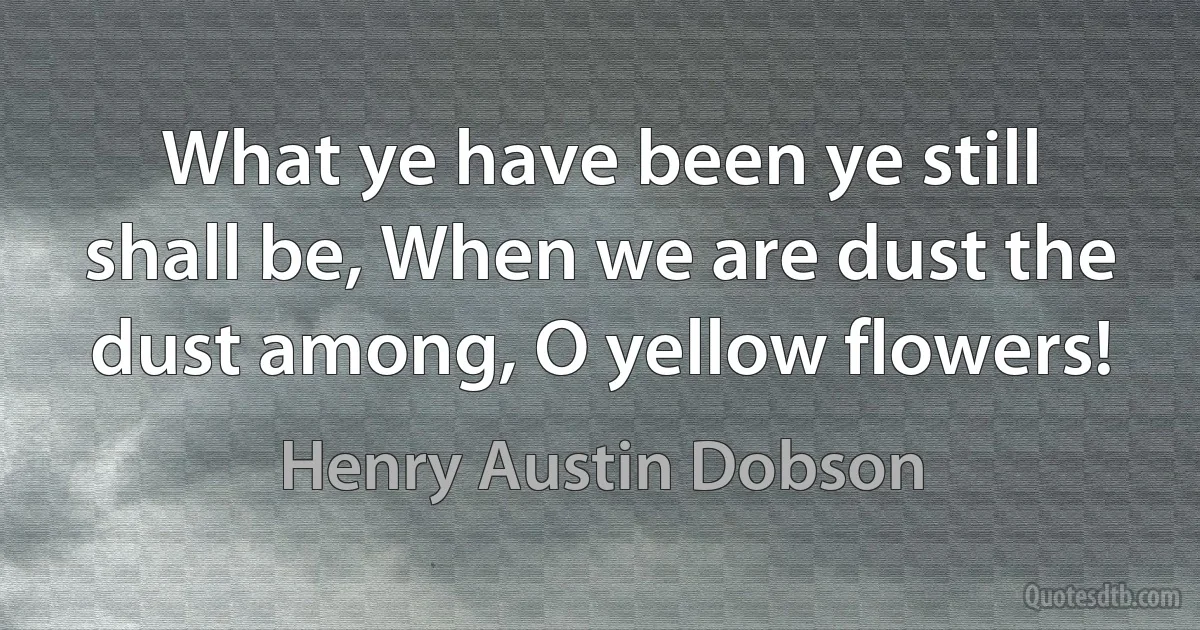 What ye have been ye still shall be, When we are dust the dust among, O yellow flowers! (Henry Austin Dobson)