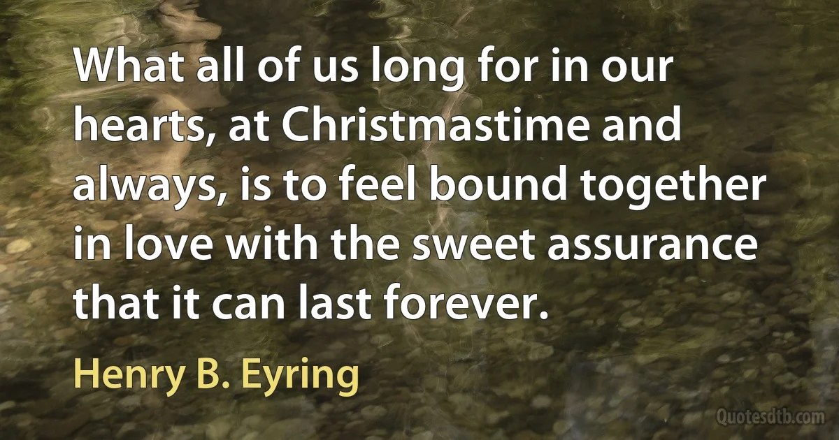 What all of us long for in our hearts, at Christmastime and always, is to feel bound together in love with the sweet assurance that it can last forever. (Henry B. Eyring)