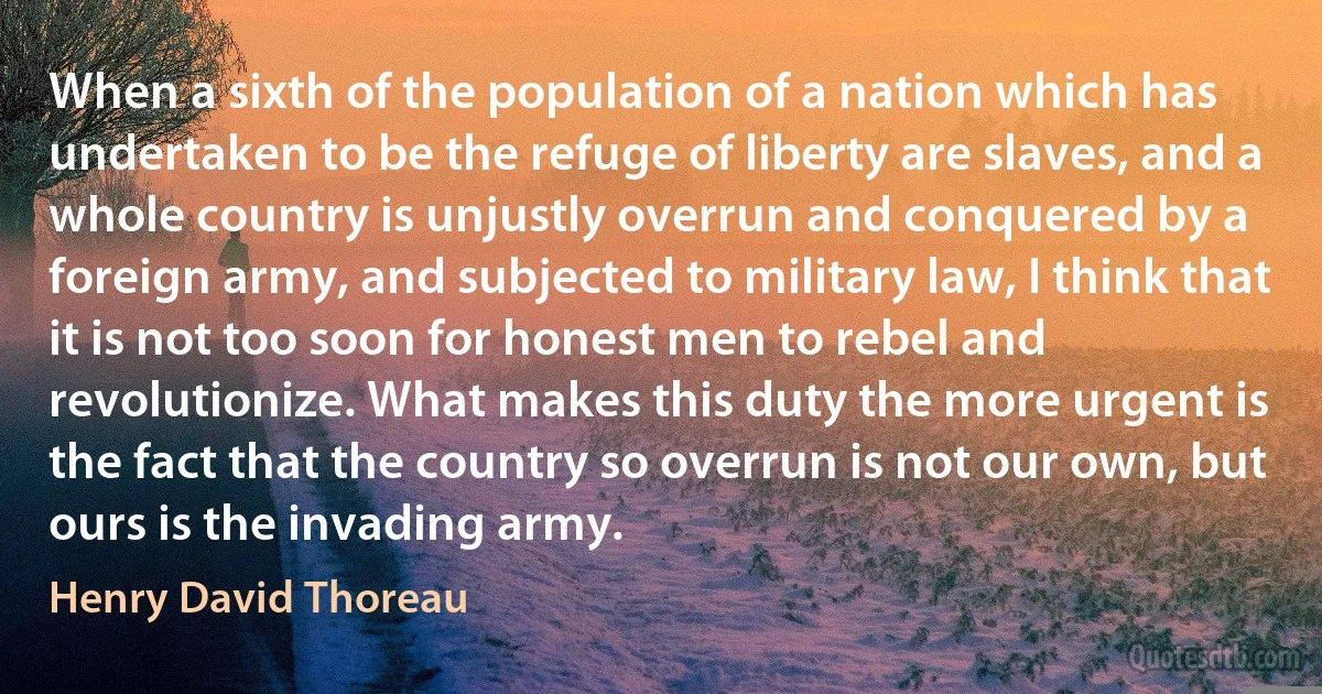 When a sixth of the population of a nation which has undertaken to be the refuge of liberty are slaves, and a whole country is unjustly overrun and conquered by a foreign army, and subjected to military law, I think that it is not too soon for honest men to rebel and revolutionize. What makes this duty the more urgent is the fact that the country so overrun is not our own, but ours is the invading army. (Henry David Thoreau)