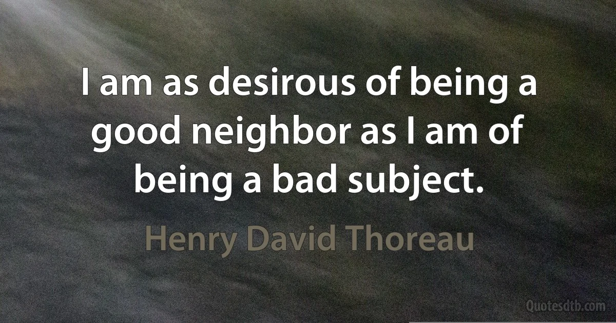 I am as desirous of being a good neighbor as I am of being a bad subject. (Henry David Thoreau)