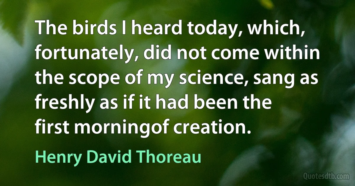 The birds I heard today, which, fortunately, did not come within the scope of my science, sang as freshly as if it had been the first morningof creation. (Henry David Thoreau)