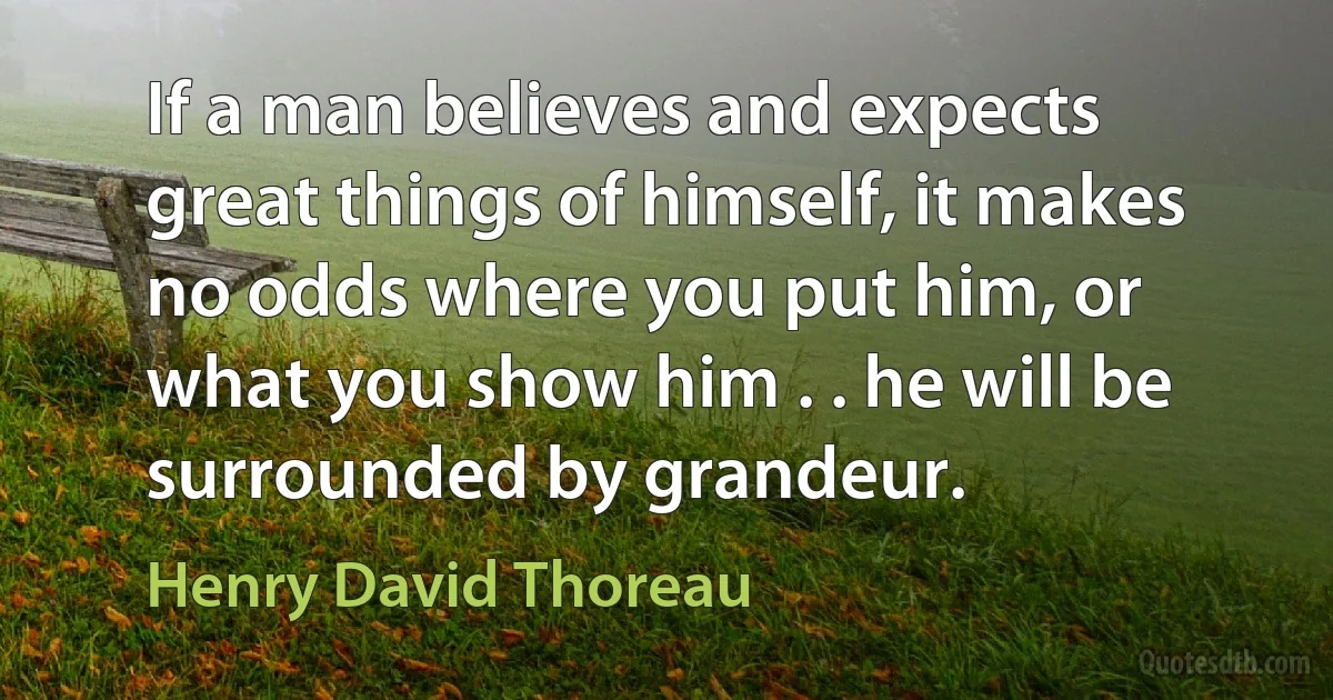 If a man believes and expects great things of himself, it makes no odds where you put him, or what you show him . . he will be surrounded by grandeur. (Henry David Thoreau)