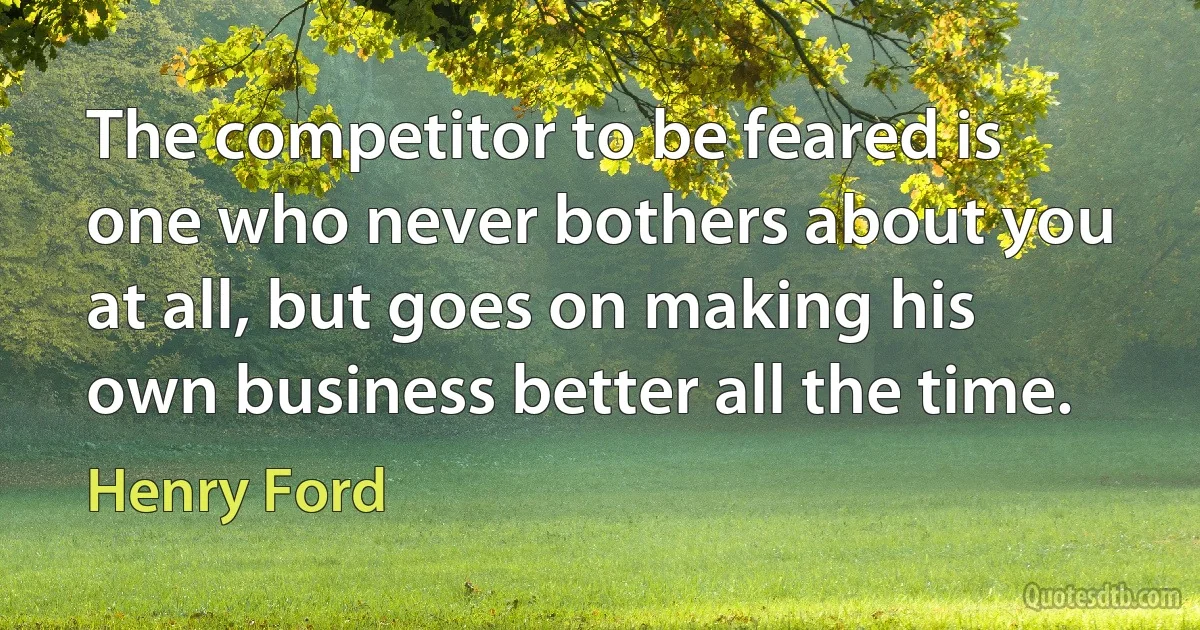 The competitor to be feared is one who never bothers about you at all, but goes on making his own business better all the time. (Henry Ford)