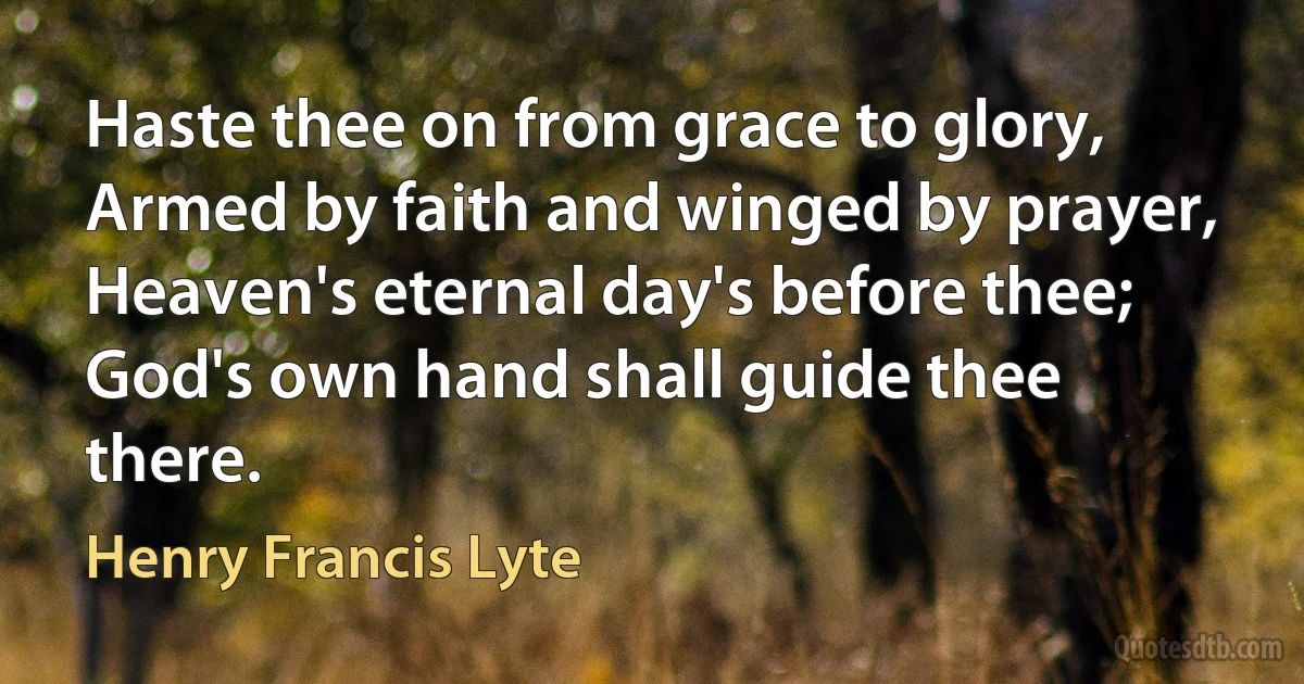 Haste thee on from grace to glory,
Armed by faith and winged by prayer,
Heaven's eternal day's before thee;
God's own hand shall guide thee there. (Henry Francis Lyte)