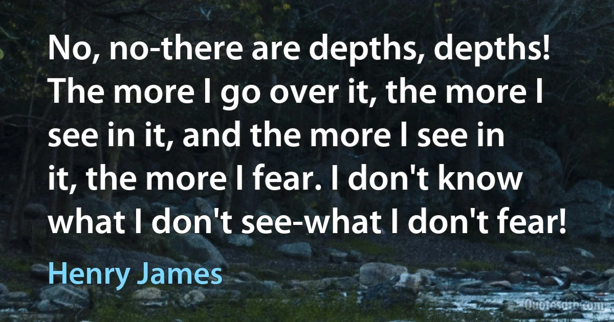 No, no-there are depths, depths! The more I go over it, the more I see in it, and the more I see in it, the more I fear. I don't know what I don't see-what I don't fear! (Henry James)