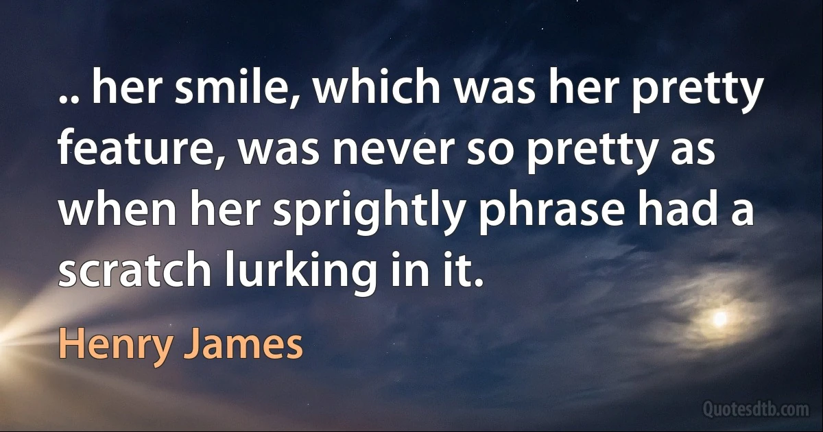 .. her smile, which was her pretty feature, was never so pretty as when her sprightly phrase had a scratch lurking in it. (Henry James)