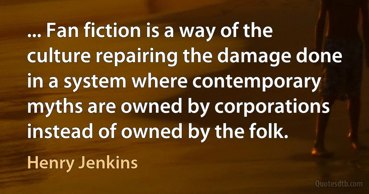 ... Fan fiction is a way of the culture repairing the damage done in a system where contemporary myths are owned by corporations instead of owned by the folk. (Henry Jenkins)