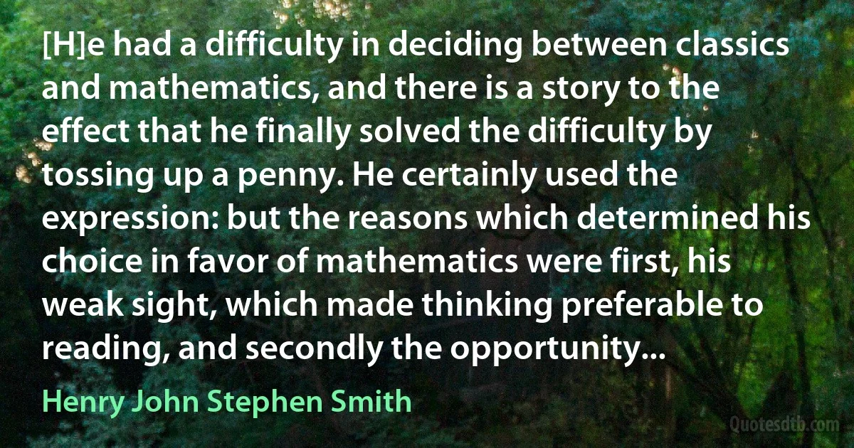 [H]e had a difficulty in deciding between classics and mathematics, and there is a story to the effect that he finally solved the difficulty by tossing up a penny. He certainly used the expression: but the reasons which determined his choice in favor of mathematics were first, his weak sight, which made thinking preferable to reading, and secondly the opportunity... (Henry John Stephen Smith)