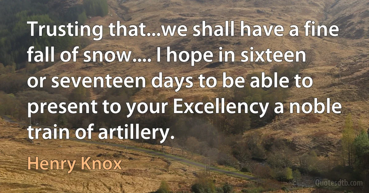 Trusting that...we shall have a fine fall of snow.... I hope in sixteen or seventeen days to be able to present to your Excellency a noble train of artillery. (Henry Knox)