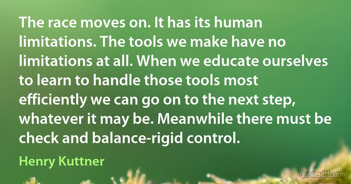 The race moves on. It has its human limitations. The tools we make have no limitations at all. When we educate ourselves to learn to handle those tools most efficiently we can go on to the next step, whatever it may be. Meanwhile there must be check and balance-rigid control. (Henry Kuttner)