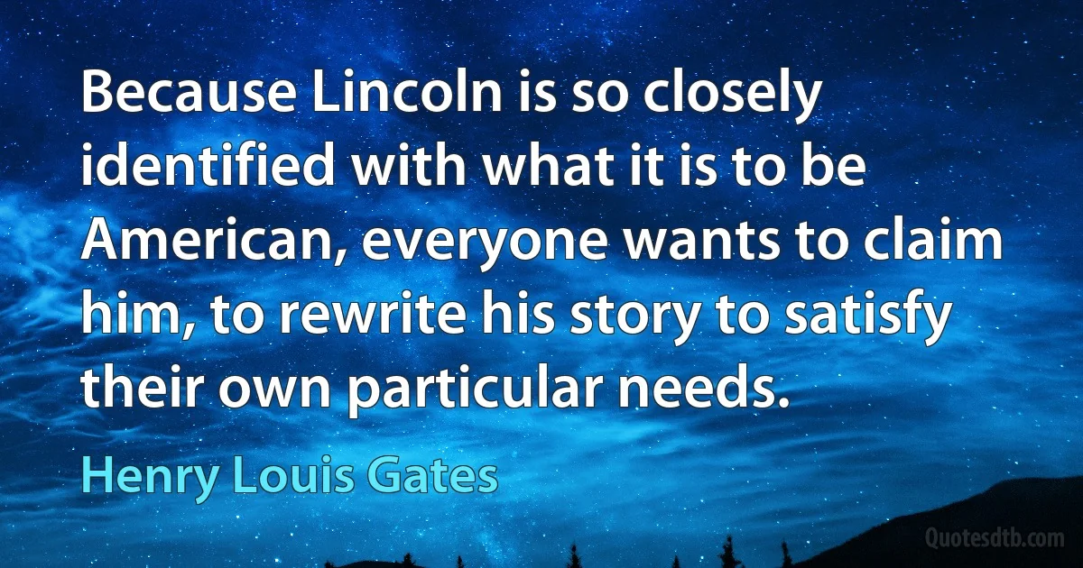 Because Lincoln is so closely identified with what it is to be American, everyone wants to claim him, to rewrite his story to satisfy their own particular needs. (Henry Louis Gates)