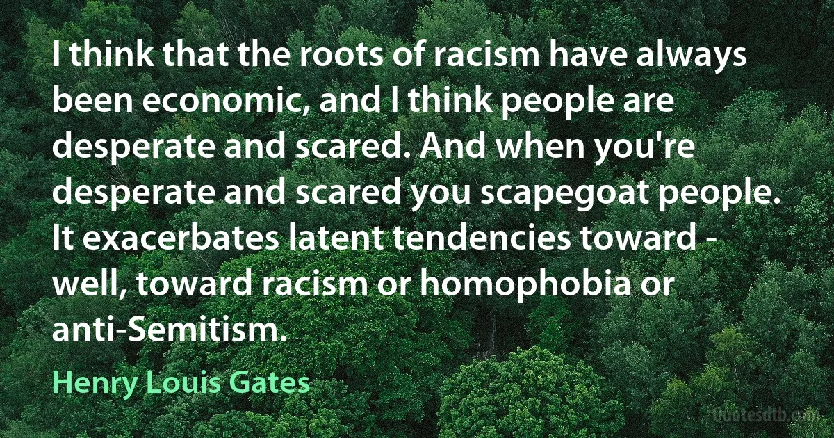 I think that the roots of racism have always been economic, and I think people are desperate and scared. And when you're desperate and scared you scapegoat people. It exacerbates latent tendencies toward - well, toward racism or homophobia or anti-Semitism. (Henry Louis Gates)