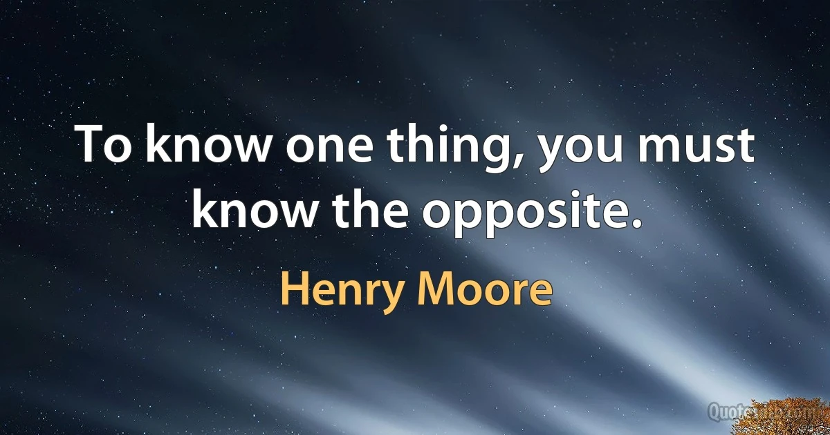 To know one thing, you must know the opposite. (Henry Moore)