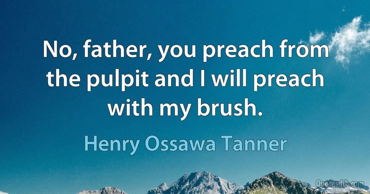 No, father, you preach from the pulpit and I will preach with my brush. (Henry Ossawa Tanner)